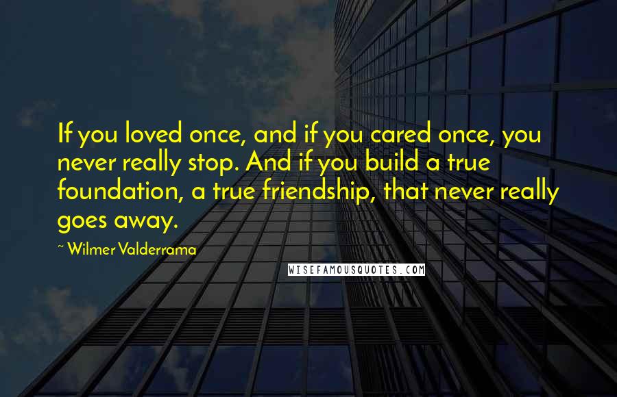Wilmer Valderrama quotes: If you loved once, and if you cared once, you never really stop. And if you build a true foundation, a true friendship, that never really goes away.