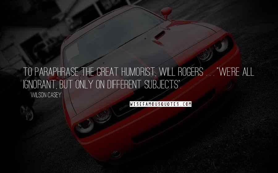 Wilson Casey quotes: To paraphrase the great humorist, Will Rogers . . . "We're all ignorant, but only on different subjects".