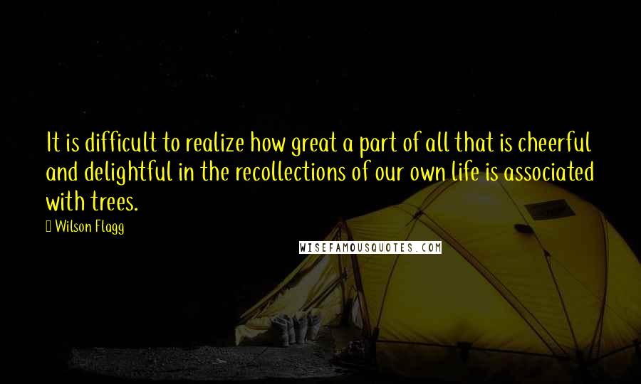 Wilson Flagg quotes: It is difficult to realize how great a part of all that is cheerful and delightful in the recollections of our own life is associated with trees. Wilson Flagg quotes: It is difficult to realize how great a part of all that is cheerful and delightful in the recollections of our own life is associated with trees.