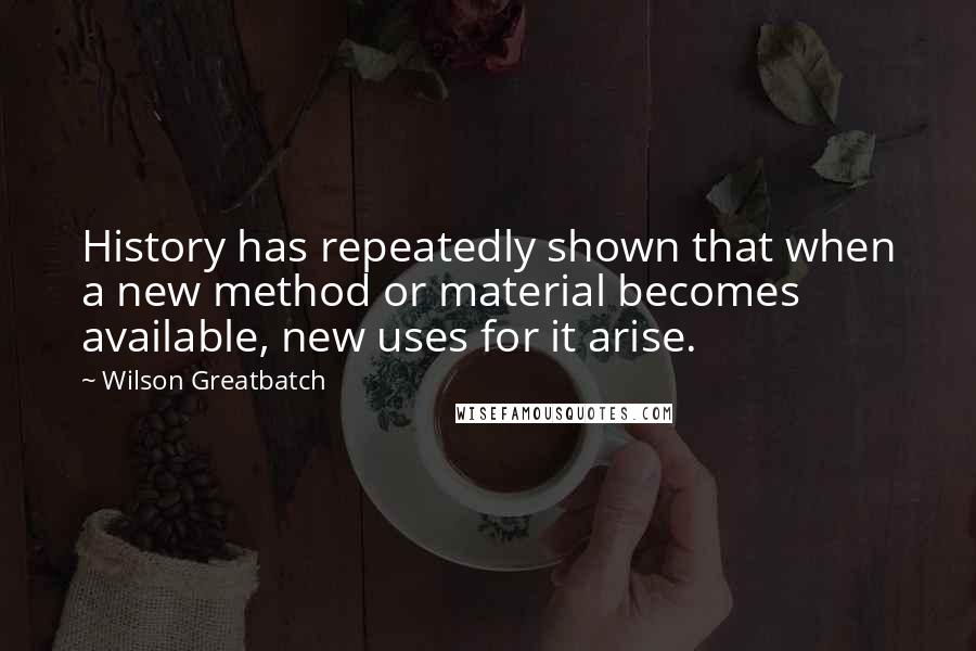 Wilson Greatbatch quotes: History has repeatedly shown that when a new method or material becomes available, new uses for it arise.