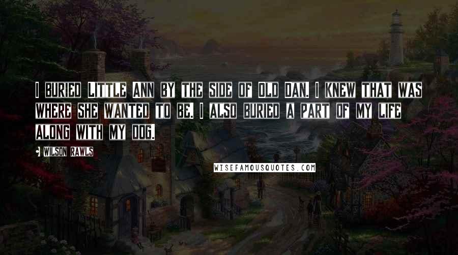 Wilson Rawls quotes: I buried Little Ann by the side of Old Dan. I knew that was where she wanted to be. I also buried a part of my life along with my