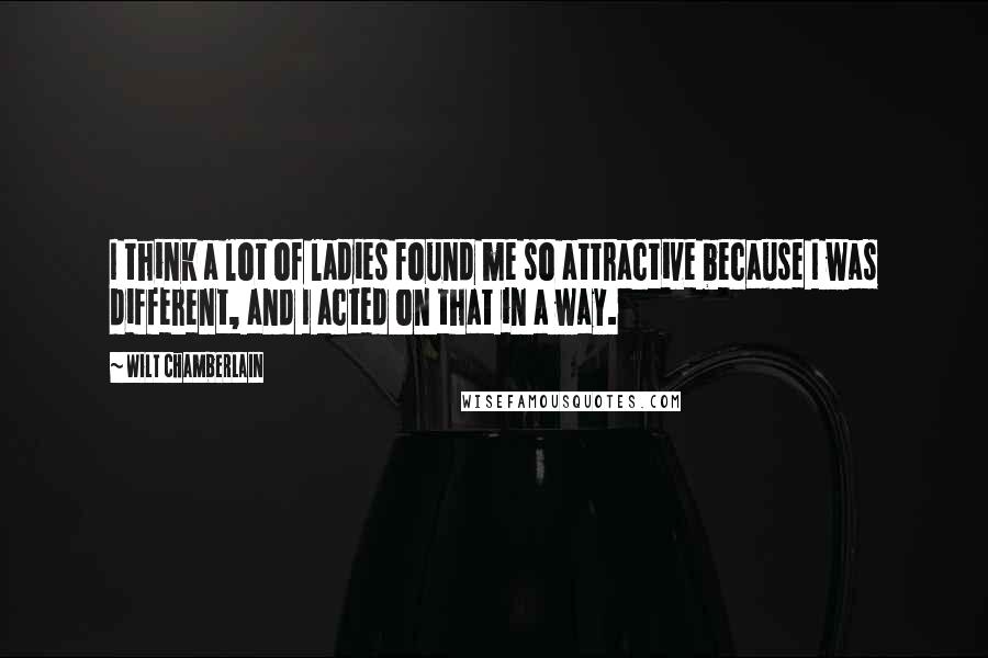Wilt Chamberlain quotes: I think a lot of ladies found me so attractive because I was different, and I acted on that in a way.