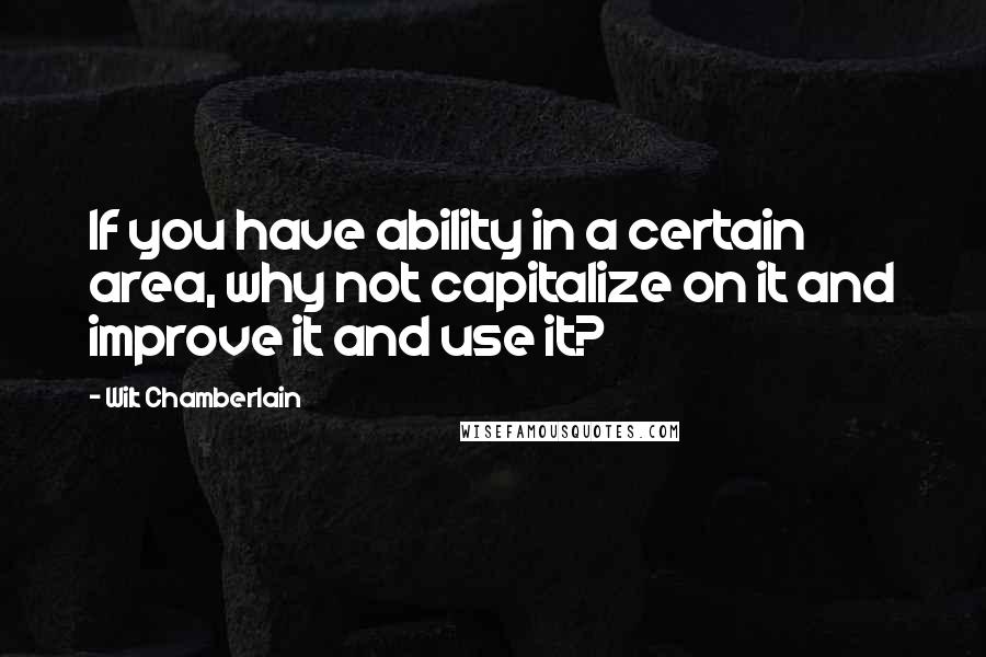 Wilt Chamberlain quotes: If you have ability in a certain area, why not capitalize on it and improve it and use it?