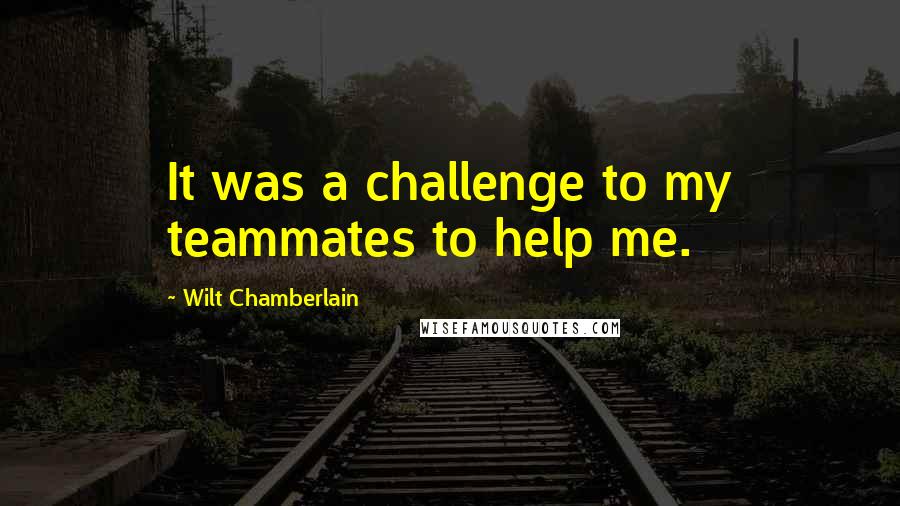 Wilt Chamberlain quotes: It was a challenge to my teammates to help me.