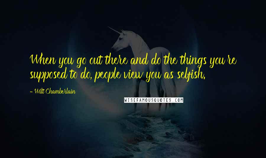 Wilt Chamberlain quotes: When you go out there and do the things you're supposed to do, people view you as selfish.