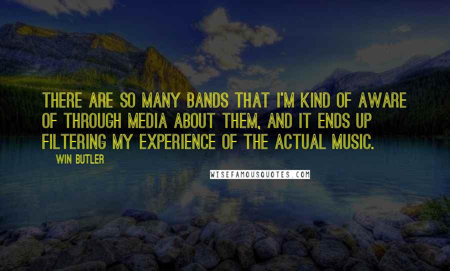 Win Butler quotes: There are so many bands that I'm kind of aware of through media about them, and it ends up filtering my experience of the actual music. Win Butler quotes: There are so many bands that I'm kind of aware of through media about them, and it ends up filtering my experience of the actual music.