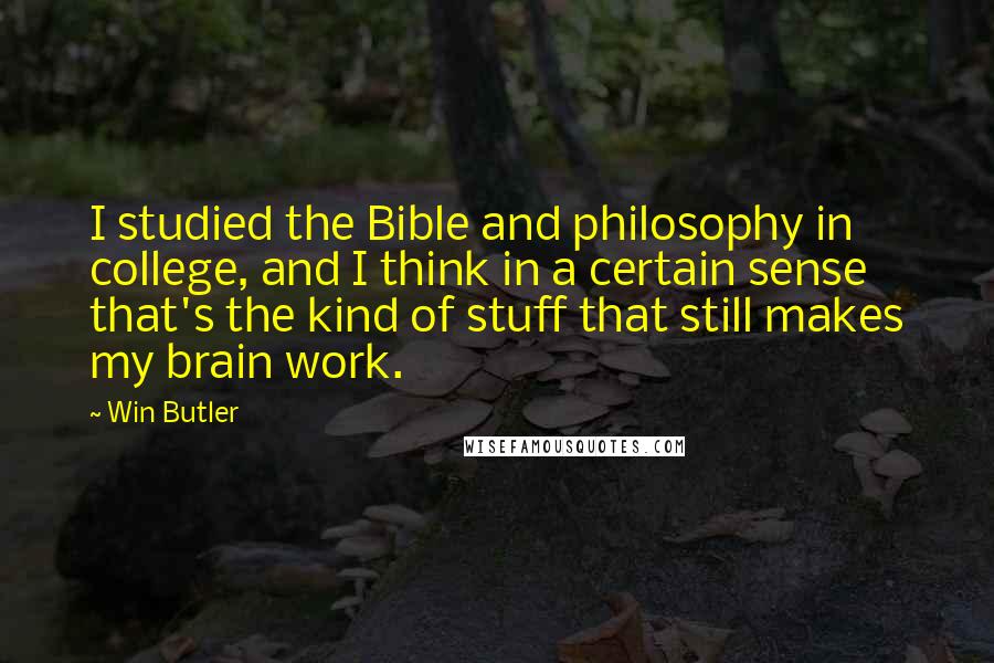 Win Butler quotes: I studied the Bible and philosophy in college, and I think in a certain sense that's the kind of stuff that still makes my brain work. Win Butler quotes: I studied the Bible and philosophy in college, and I think in a certain sense that's the kind of stuff that still makes my brain work.