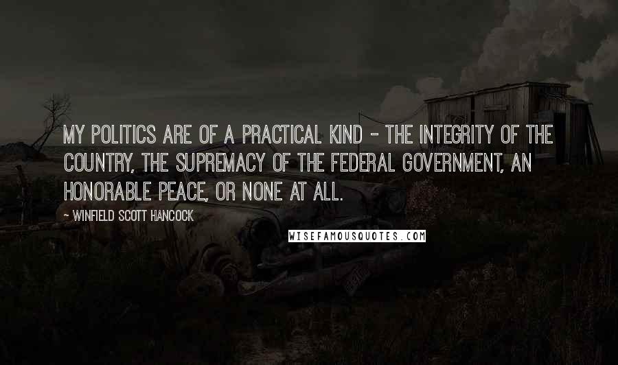 Winfield Scott Hancock quotes: My politics are of a practical kind - the integrity of the country, the supremacy of the Federal government, an honorable peace, or none at all.