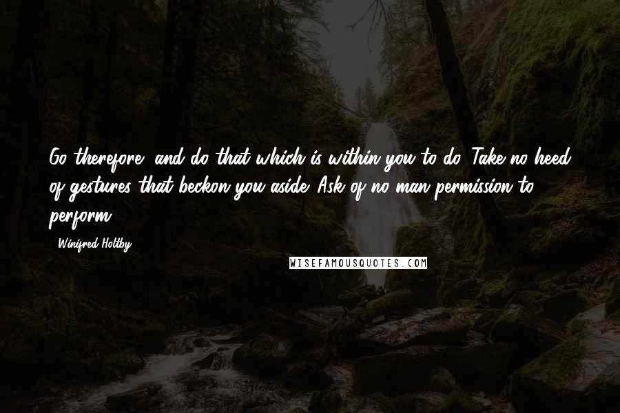 Winifred Holtby quotes: Go therefore, and do that which is within you to do. Take no heed of gestures that beckon you aside. Ask of no man permission to perform. Winifred Holtby quotes: Go therefore, and do that which is within you to do. Take no heed of gestures that beckon you aside. Ask of no man permission to perform.