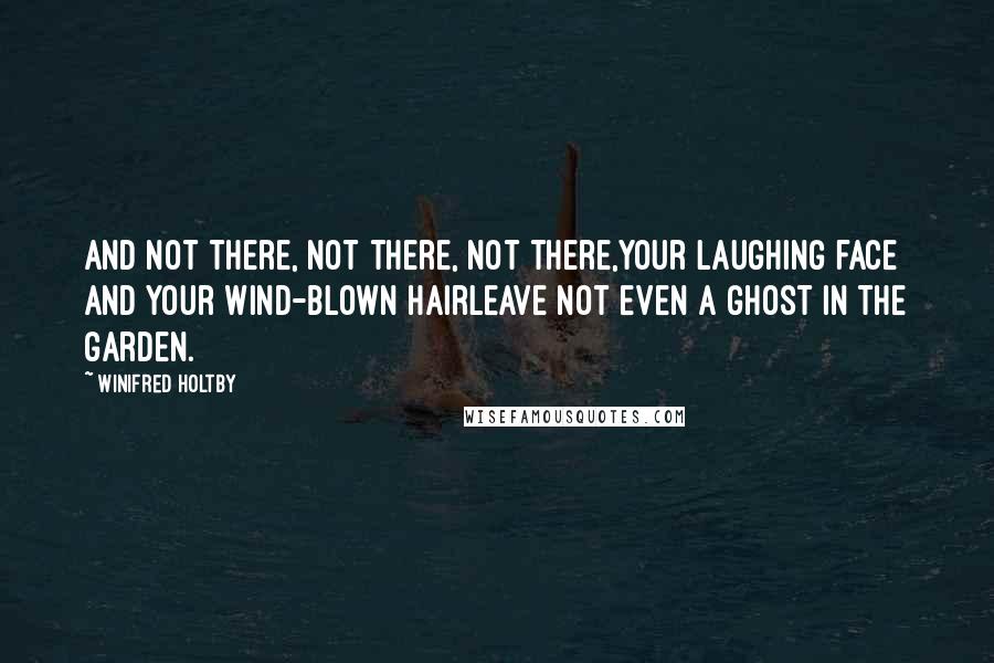 Winifred Holtby quotes: And not there, not there, not there,Your laughing face and your wind-blown hairLeave not even a ghost in the garden. Winifred Holtby quotes: And not there, not there, not there,Your laughing face and your wind-blown hairLeave not even a ghost in the garden.