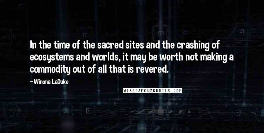 Winona LaDuke quotes: In the time of the sacred sites and the crashing of ecosystems and worlds, it may be worth not making a commodity out of all that is revered.