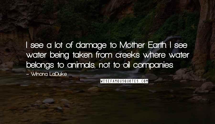 Winona LaDuke quotes: I see a lot of damage to Mother Earth. I see water being taken from creeks where water belongs to animals, not to oil companies. Winona LaDuke quotes: I see a lot of damage to Mother Earth. I see water being taken from creeks where water belongs to animals, not to oil companies.