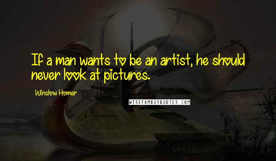 Winslow Homer quotes: If a man wants to be an artist, he should never look at pictures.