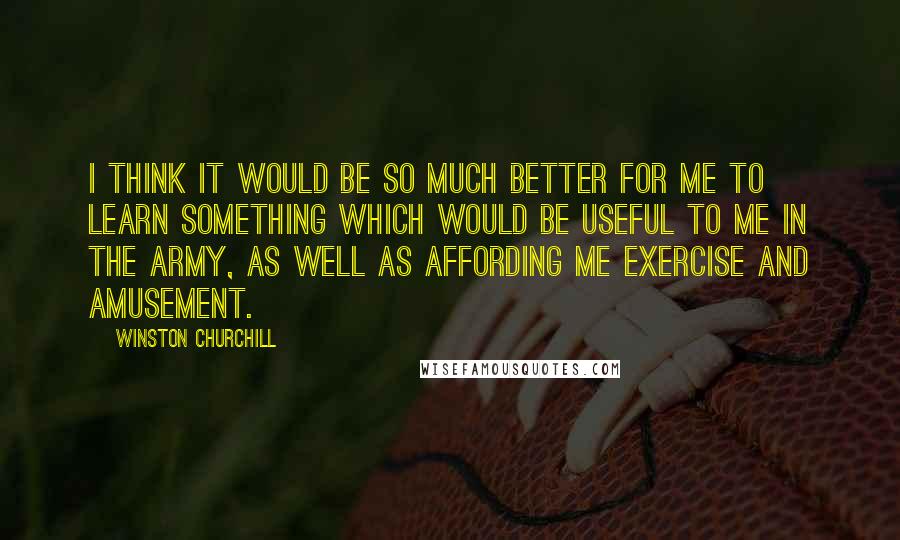 Winston Churchill quotes: I think it would be so much better for me to learn something which would be useful to me in the army, as well as affording me exercise and amusement. Winston Churchill quotes: I think it would be so much better for me to learn something which would be useful to me in the army, as well as affording me exercise and amusement.