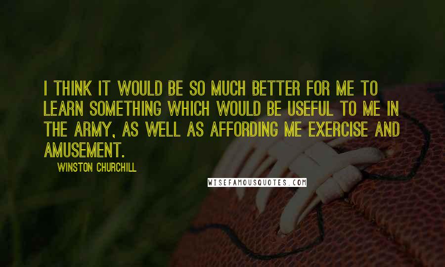 Winston Churchill quotes: I think it would be so much better for me to learn something which would be useful to me in the army, as well as affording me exercise and amusement.