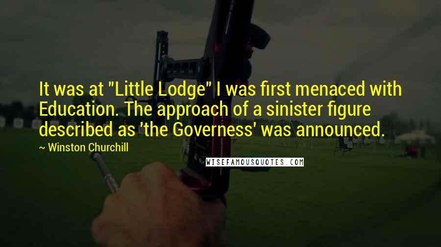 Winston Churchill quotes: It was at "Little Lodge" I was first menaced with Education. The approach of a sinister figure described as 'the Governess' was announced. Winston Churchill quotes: It was at "Little Lodge" I was first menaced with Education. The approach of a sinister figure described as 'the Governess' was announced.