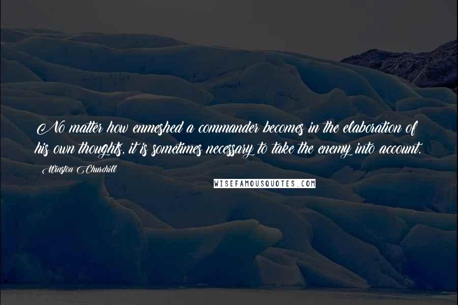 Winston Churchill quotes: No matter how enmeshed a commander becomes in the elaboration of his own thoughts, it is sometimes necessary to take the enemy into account. Winston Churchill quotes: No matter how enmeshed a commander becomes in the elaboration of his own thoughts, it is sometimes necessary to take the enemy into account.
