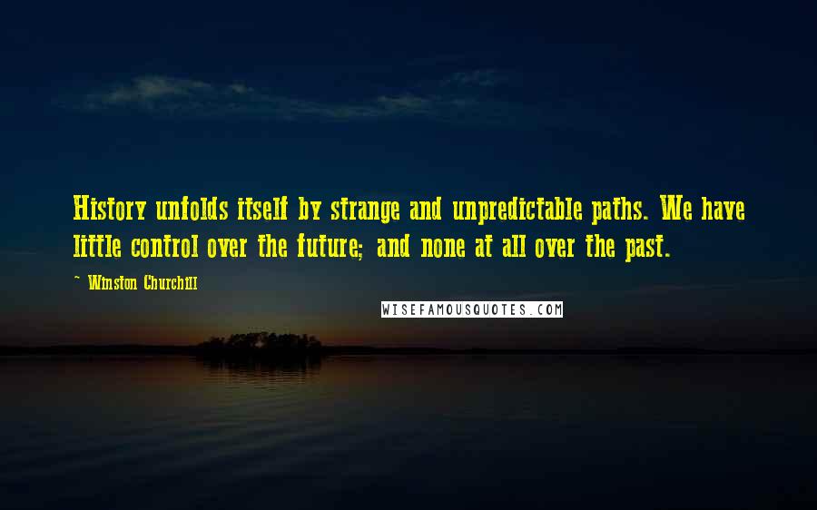 Winston Churchill quotes: History unfolds itself by strange and unpredictable paths. We have little control over the future; and none at all over the past. Winston Churchill quotes: History unfolds itself by strange and unpredictable paths. We have little control over the future; and none at all over the past.