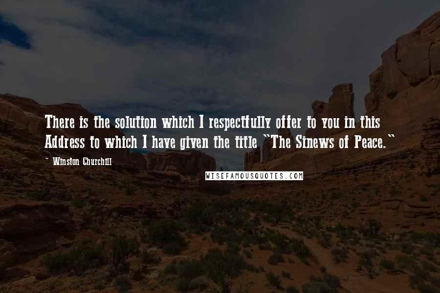 Winston Churchill quotes: There is the solution which I respectfully offer to you in this Address to which I have given the title "The Sinews of Peace."