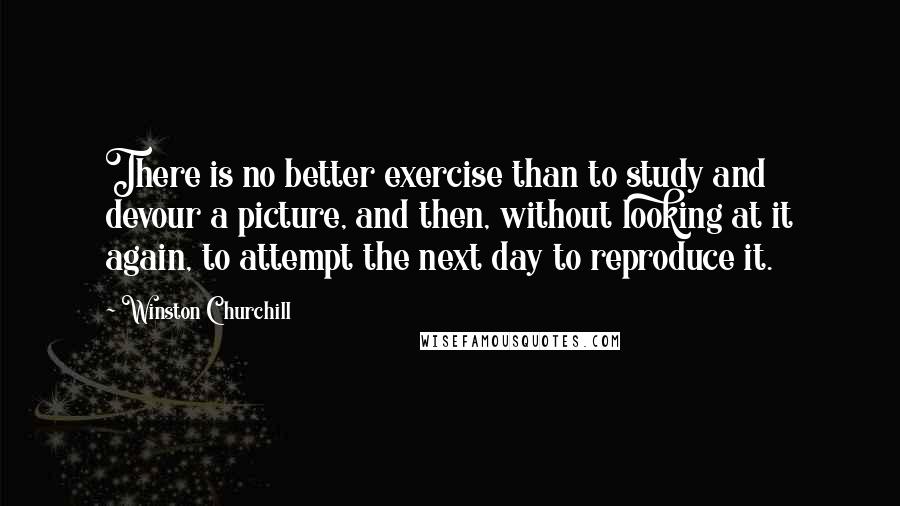 Winston Churchill quotes: There is no better exercise than to study and devour a picture, and then, without looking at it again, to attempt the next day to reproduce it. Winston Churchill quotes: There is no better exercise than to study and devour a picture, and then, without looking at it again, to attempt the next day to reproduce it.