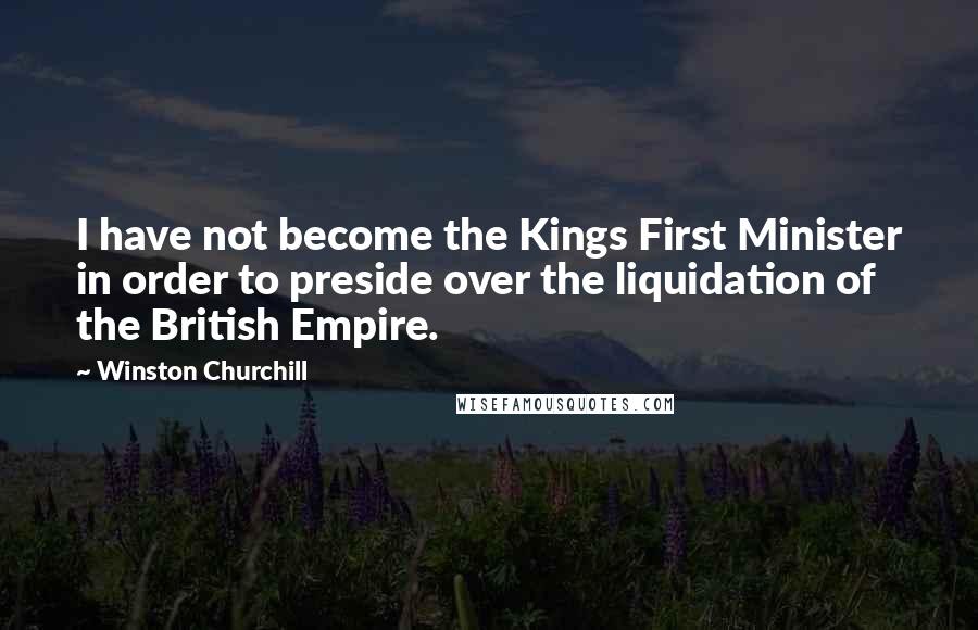 Winston Churchill quotes: I have not become the Kings First Minister in order to preside over the liquidation of the British Empire. Winston Churchill quotes: I have not become the Kings First Minister in order to preside over the liquidation of the British Empire.