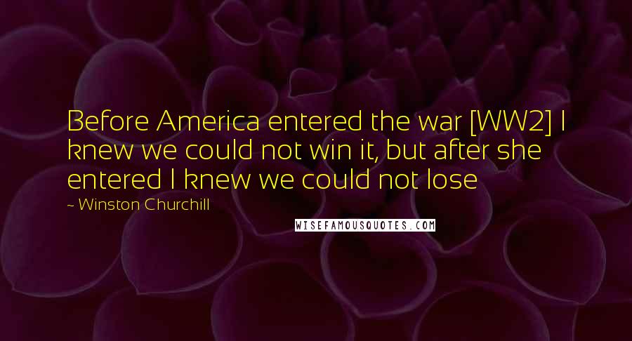 Winston Churchill quotes: Before America entered the war [WW2] I knew we could not win it, but after she entered I knew we could not lose