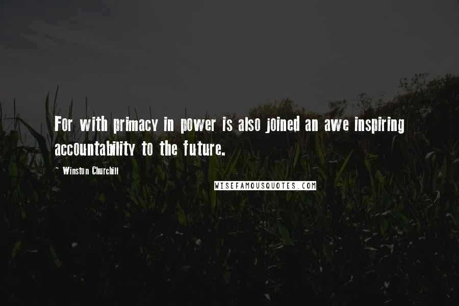 Winston Churchill quotes: For with primacy in power is also joined an awe inspiring accountability to the future.