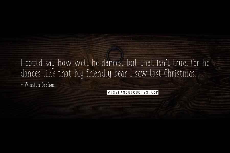 Winston Graham quotes: I could say how well he dances, but that isn't true, for he dances like that big friendly bear I saw last Christmas. Winston Graham quotes: I could say how well he dances, but that isn't true, for he dances like that big friendly bear I saw last Christmas.