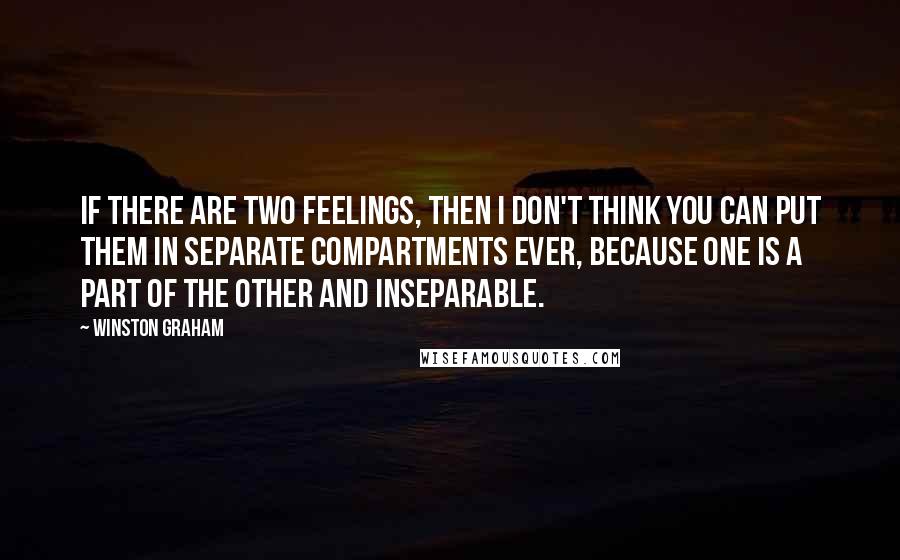 Winston Graham quotes: If there are two feelings, then I don't think you can put them in separate compartments ever, because one is a part of the other and inseparable. Winston Graham quotes: If there are two feelings, then I don't think you can put them in separate compartments ever, because one is a part of the other and inseparable.