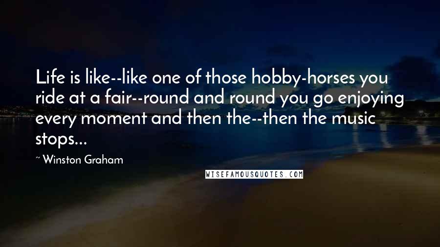 Winston Graham quotes: Life is like--like one of those hobby-horses you ride at a fair--round and round you go enjoying every moment and then the--then the music stops... Winston Graham quotes: Life is like--like one of those hobby-horses you ride at a fair--round and round you go enjoying every moment and then the--then the music stops...