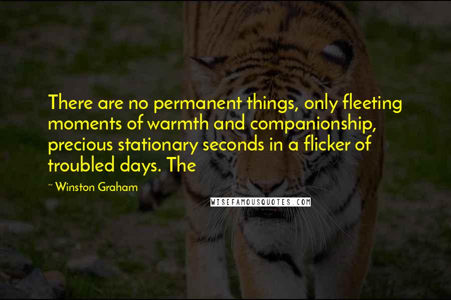 Winston Graham quotes: There are no permanent things, only fleeting moments of warmth and companionship, precious stationary seconds in a flicker of troubled days. The Winston Graham quotes: There are no permanent things, only fleeting moments of warmth and companionship, precious stationary seconds in a flicker of troubled days. The