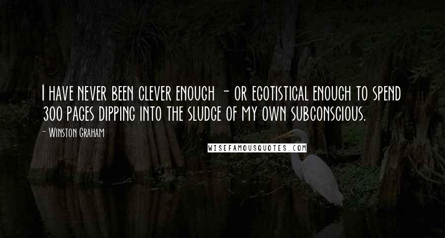 Winston Graham quotes: I have never been clever enough - or egotistical enough to spend 300 pages dipping into the sludge of my own subconscious. Winston Graham quotes: I have never been clever enough - or egotistical enough to spend 300 pages dipping into the sludge of my own subconscious.