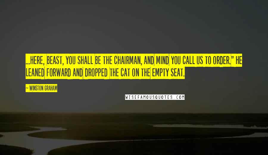 Winston Graham quotes: ...Here, beast, you shall be the chairman, and mind you call us to order." He leaned forward and dropped the cat on the empty seat. Winston Graham quotes: ...Here, beast, you shall be the chairman, and mind you call us to order." He leaned forward and dropped the cat on the empty seat.