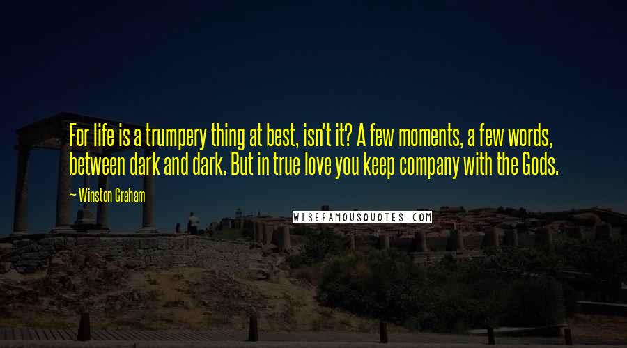 Winston Graham quotes: For life is a trumpery thing at best, isn't it? A few moments, a few words, between dark and dark. But in true love you keep company with the Gods. Winston Graham quotes: For life is a trumpery thing at best, isn't it? A few moments, a few words, between dark and dark. But in true love you keep company with the Gods.