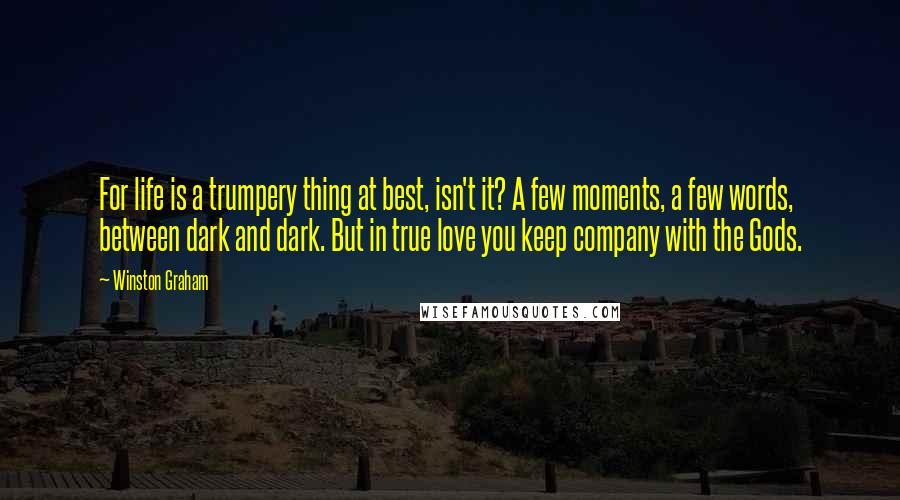 Winston Graham quotes: For life is a trumpery thing at best, isn't it? A few moments, a few words, between dark and dark. But in true love you keep company with the Gods.