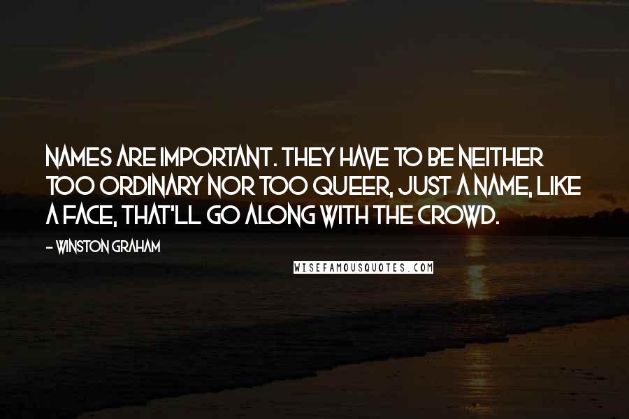 Winston Graham quotes: Names are important. They have to be neither too ordinary nor too queer, just a name, like a face, that'll go along with the crowd. Winston Graham quotes: Names are important. They have to be neither too ordinary nor too queer, just a name, like a face, that'll go along with the crowd.