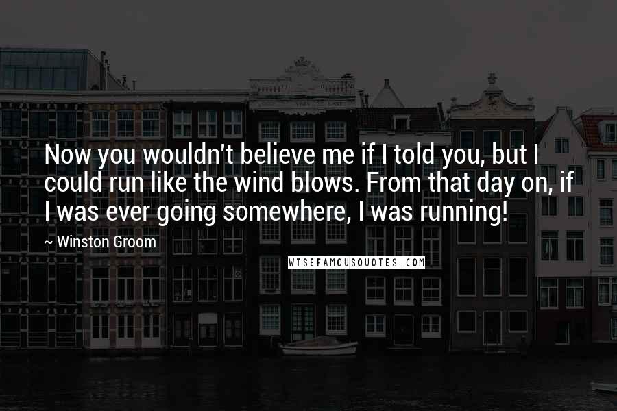 Winston Groom quotes: Now you wouldn't believe me if I told you, but I could run like the wind blows. From that day on, if I was ever going somewhere, I was running! Winston Groom quotes: Now you wouldn't believe me if I told you, but I could run like the wind blows. From that day on, if I was ever going somewhere, I was running!