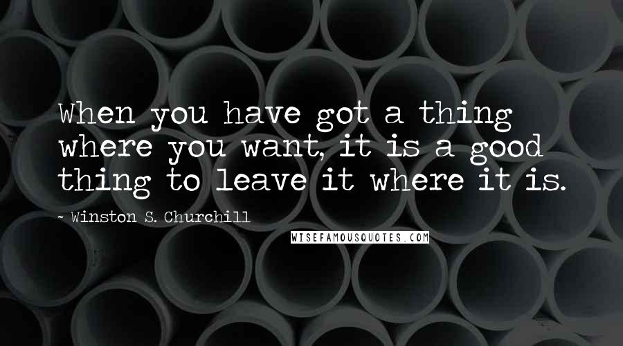 Winston S. Churchill quotes: When you have got a thing where you want, it is a good thing to leave it where it is.