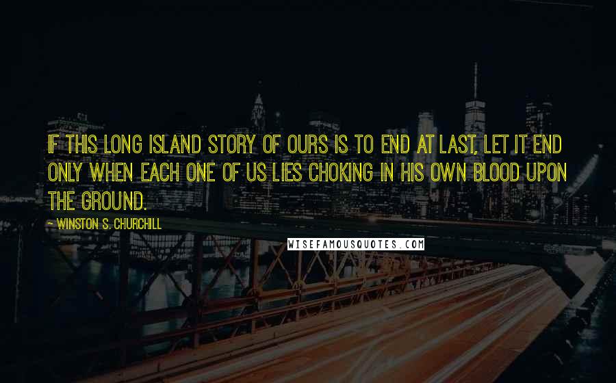 Winston S. Churchill quotes: If this long island story of ours is to end at last, let it end only when each one of us lies choking in his own blood upon the ground.