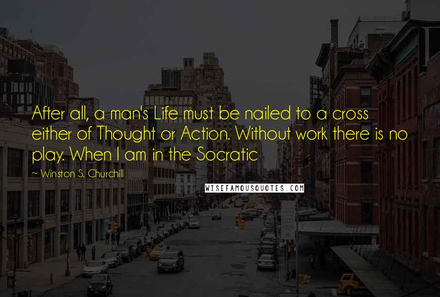 Winston S. Churchill quotes: After all, a man's Life must be nailed to a cross either of Thought or Action. Without work there is no play. When I am in the Socratic