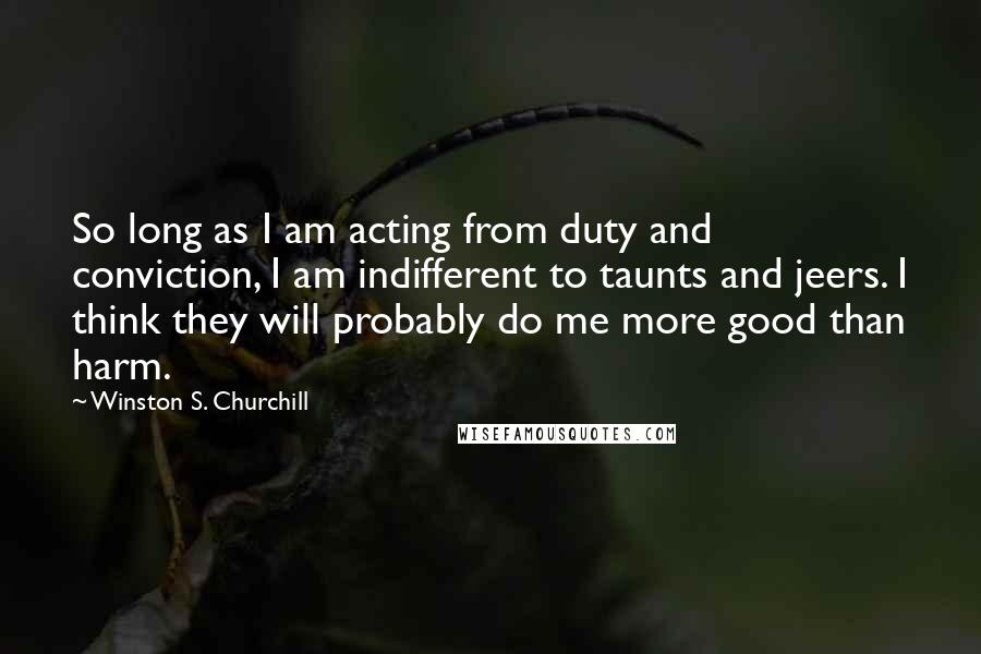 Winston S. Churchill quotes: So long as I am acting from duty and conviction, I am indifferent to taunts and jeers. I think they will probably do me more good than harm.