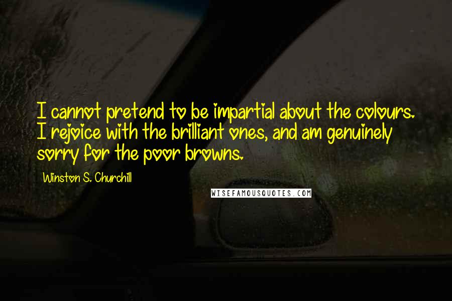 Winston S. Churchill quotes: I cannot pretend to be impartial about the colours. I rejoice with the brilliant ones, and am genuinely sorry for the poor browns.