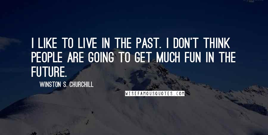 Winston S. Churchill quotes: I like to live in the past. I don't think people are going to get much fun in the future.