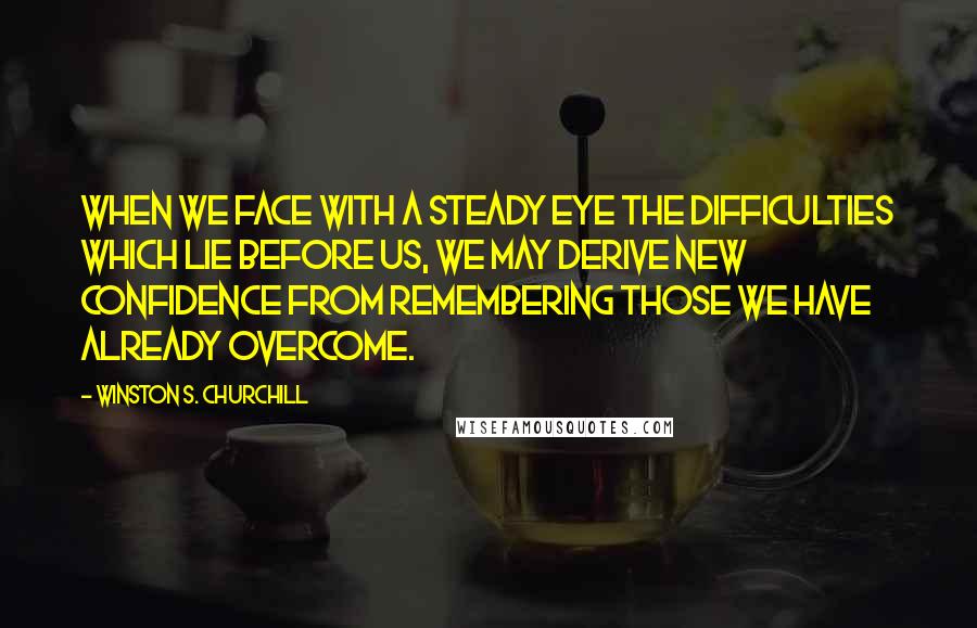 Winston S. Churchill quotes: When we face with a steady eye the difficulties which lie before us, we may derive new confidence from remembering those we have already overcome.