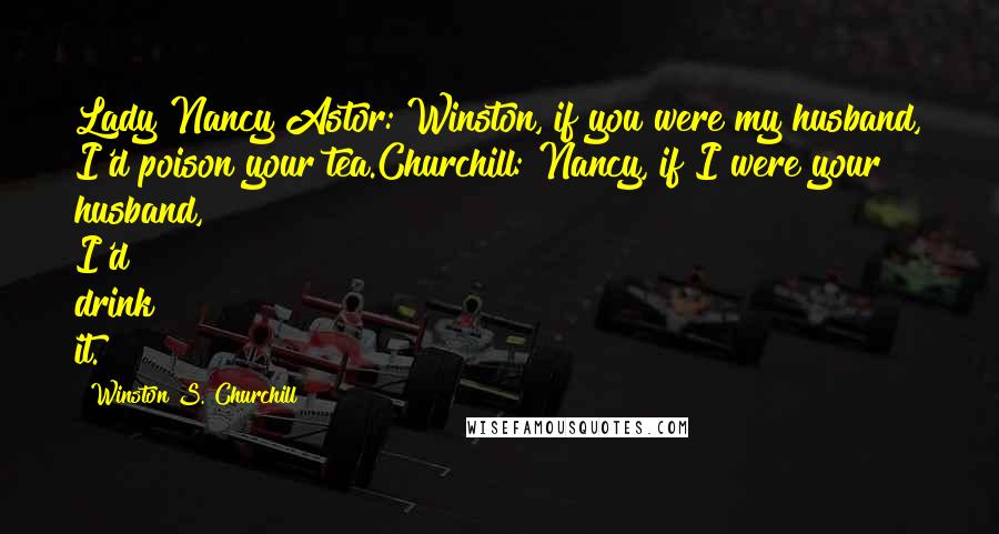 Winston S. Churchill quotes: Lady Nancy Astor: Winston, if you were my husband, I'd poison your tea.Churchill: Nancy, if I were your husband, I'd drink it.
