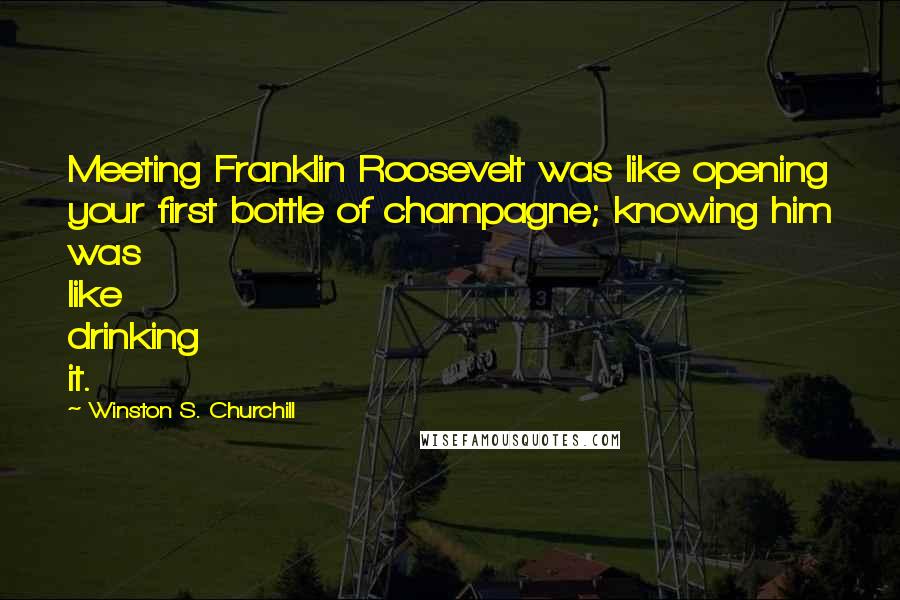 Winston S. Churchill quotes: Meeting Franklin Roosevelt was like opening your first bottle of champagne; knowing him was like drinking it.