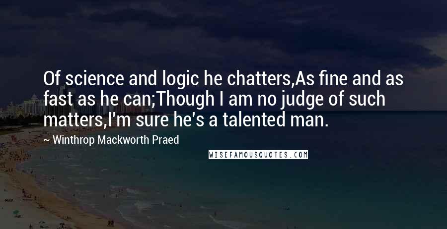 Winthrop Mackworth Praed quotes: Of science and logic he chatters,As fine and as fast as he can;Though I am no judge of such matters,I'm sure he's a talented man.