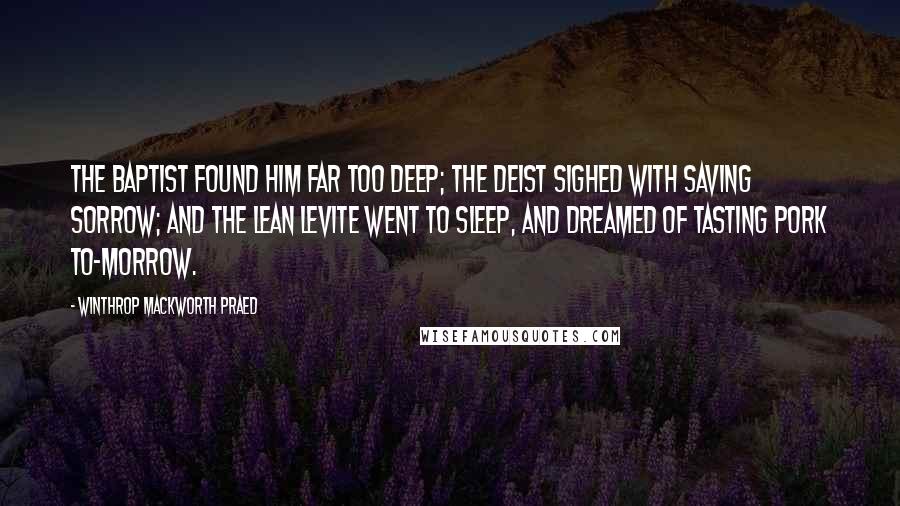 Winthrop Mackworth Praed quotes: The Baptist found him far too deep; The Deist sighed with saving sorrow; And the lean Levite went to sleep, And dreamed of tasting pork to-morrow.