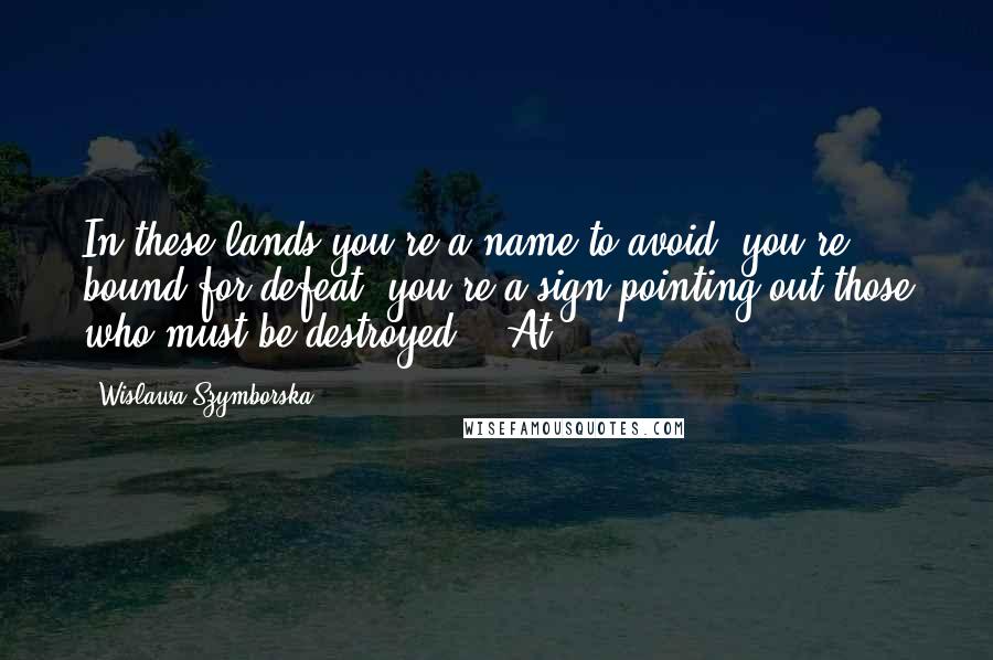 Wislawa Szymborska quotes: In these lands you're a name to avoid, you're bound for defeat, you're a sign pointing out those who must be destroyed. At