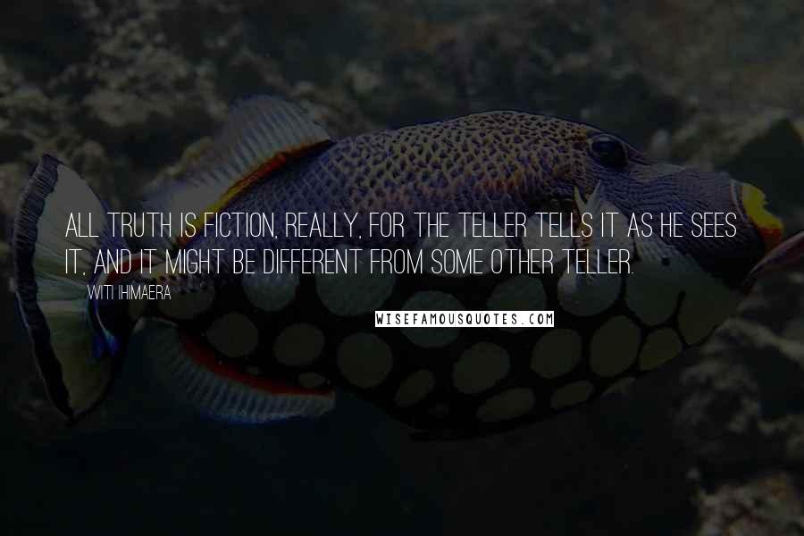 Witi Ihimaera quotes: All truth is fiction, really, for the teller tells it as he sees it, and it might be different from some other teller. Witi Ihimaera quotes: All truth is fiction, really, for the teller tells it as he sees it, and it might be different from some other teller.